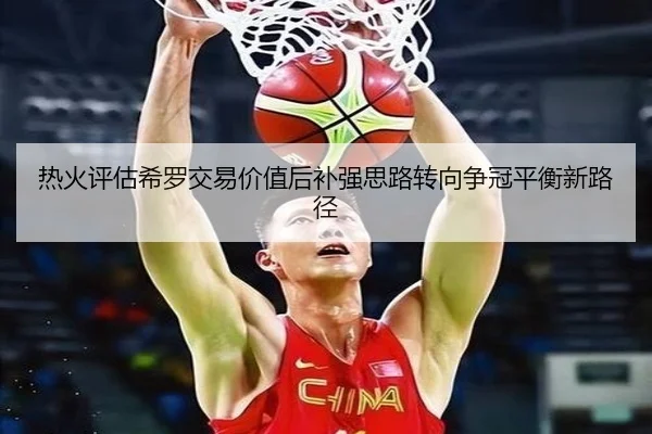 热火评估希罗交易价值后补强思路转向争冠平衡新路径